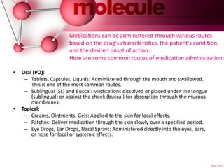 Medications can be administered through various routes
based on the drug's characteristics, the patient's condition,
and the desired onset of action.
Here are some common routes of medication administration:
• Oral (PO):
– Tablets, Capsules, Liquids: Administered through the mouth and swallowed.
This is one of the most common routes.
– Sublingual (SL) and Buccal: Medications dissolved or placed under the tongue
(sublingual) or against the cheek (buccal) for absorption through the mucous
membranes.
• Topical:
– Creams, Ointments, Gels: Applied to the skin for local effects.
– Patches: Deliver medication through the skin slowly over a specified period.
– Eye Drops, Ear Drops, Nasal Sprays: Administered directly into the eyes, ears,
or nose for local or systemic effects.
 