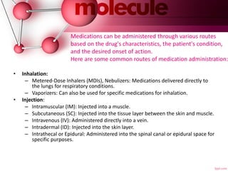 Medications can be administered through various routes
based on the drug's characteristics, the patient's condition,
and the desired onset of action.
Here are some common routes of medication administration:
• Inhalation:
– Metered-Dose Inhalers (MDIs), Nebulizers: Medications delivered directly to
the lungs for respiratory conditions.
– Vaporizers: Can also be used for specific medications for inhalation.
• Injection:
– Intramuscular (IM): Injected into a muscle.
– Subcutaneous (SC): Injected into the tissue layer between the skin and muscle.
– Intravenous (IV): Administered directly into a vein.
– Intradermal (ID): Injected into the skin layer.
– Intrathecal or Epidural: Administered into the spinal canal or epidural space for
specific purposes.
 