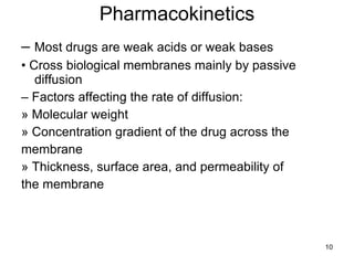 Pharmacokinetics –  Most drugs are weak acids or weak bases •  Cross biological membranes mainly by passive diffusion –  Factors affecting the rate of diffusion: » Molecular weight » Concentration gradient of the drug across the membrane » Thickness, surface area, and permeability of the membrane 