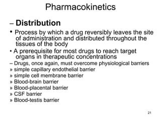 Pharmacokinetics –  Distribution •  Process by which a drug reversibly leaves the site of administration and distributed throughout the tissues of the body •  A prerequisite for most drugs to reach target organs in therapeutic concentrations –  Drugs, once again, must overcome physiological barriers » simple capillary endothelial barrier » simple cell membrane barrier » Blood-brain barrier » Blood-placental barrier » CSF barrier » Blood-testis barrier 