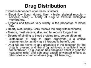 Drug Distribution Extent is dependent upon various factors –  Blood flow (lung, kidney, liver > brain, skeletal muscle > adipose, bone) – Ability of drug to traverse biological membranes. –  Organs and tissues vary widely in the proportion of blood flow » Heart, liver, kidney, CNS receive the drug within minutes » Muscle, most viscera, skin, and fat require longer time –  Degree of binding to blood proteins (e.g. serum albumin) •  Distribution of drug to target organ/site is a critical requirement for achieving a therapeutic benefit, but •  Drug will be active at any organ/site if the receptor for the drug is present and the drug achieves a sufficient local concentration. • e.g. Aspirin has analgesic effect in brain for headache relief and can also cause unwanted effects at other sites at common doses (e.g. GIT bleeding). 