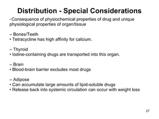 Distribution - Special Considerations •  Consequence of physiochemical properties of drug and unique physiological properties of organ/tissue –  Bones/Teeth •  Tetracycline has high affinity for calcium. –  Thyroid •  Iodine-containing drugs are transported into this organ. –  Brain •  Blood-brain barrier excludes most drugs –  Adipose •  Can accumulate large amounts of lipid-soluble drugs •  Release back into systemic circulation can occur with weight loss 
