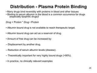 Distribution - Plasma Protein Binding •  Many drugs bind reversibly with proteins in blood and other tissues •  Binding to serum albumin in the blood is a common occurrence for drugs (especially lipophilic drugs)! Drug  + Pr otein  "  Drug  • Pr otein •  Albumin bound drug is not available to reach therapeutic target. •  Albumin bound drug can act as a reservoir of drug. •  Amount of free drug can be increased by: –  Displacement by another drug. –  Reduction of serum albumin levels (disease). –  Theoretically important for very highly bound drugs (>90%). •  In practice, no clinically relevant examples 