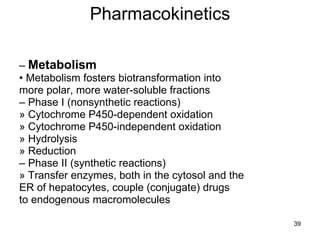 Pharmacokinetics –  Metabolism •  Metabolism fosters biotransformation into more polar, more water-soluble fractions –  Phase I (nonsynthetic reactions) » Cytochrome P450-dependent oxidation » Cytochrome P450-independent oxidation » Hydrolysis » Reduction –  Phase II (synthetic reactions) » Transfer enzymes, both in the cytosol and the ER of hepatocytes, couple (conjugate) drugs to endogenous macromolecules 