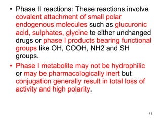 Phase II reactions: These reactions involve  covalent attachment of small polar endogenous molecules  such as  glucuronic acid, sulphates, glycine  to either unchanged drugs or  phase I products bearing functional groups  like OH, COOH, NH2 and SH groups. Phase I metabolite may not be hydrophilic  or  may be pharmacologically inert  but  conjugation generally result in total loss of activity and high polarity . 