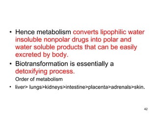 Hence metabolism  converts   lipophilic water insoluble nonpolar drugs into polar and water soluble products that can be easily excreted by body. Biotransformation is essentially a  detoxifying process. Order of metabolism  liver> lungs>kidneys>intestine>placenta>adrenals>skin . 
