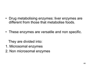 Drug metabolising enzymes: liver enzymes are different from those that metabolise foods. These enzymes are versatile and non specific. They are divided into: 1. Microsomal enzymes 2. Non microsomal enzymes 