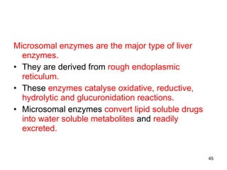 Microsomal enzymes are the major type of liver enzymes. They are derived from  rough endoplasmic reticulum. These  enzymes catalyse oxidative, reductive, hydrolytic and glucuronidation reactions. Microsomal enzymes  convert lipid soluble drugs into water soluble metabolites  and  readily excreted. 