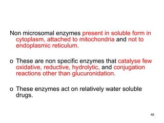 Non microsomal enzymes  present in soluble form in cytoplasm, attached to mitochondria  and  not to endoplasmic reticulum. These are non specific enzymes that  catalyse few oxidative, reductive, hydrolytic,  and  conjugation reactions   other than glucuronidation. These enzymes act on relatively water soluble drugs. 