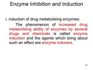 Enzyme Inhibition and Induction i. induction of drug metabolising enzymes: The phenomenon of  increased drug metabolising ability of enzymes by several drugs and chemicals  is called  enzyme induction  and the agents which bring about such an effect are  enzyme inducers.  