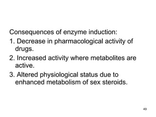 Consequences of enzyme induction: 1. Decrease in pharmacological activity of drugs. 2. Increased activity where metabolites are active. 3. Altered physiological status due to enhanced metabolism of sex steroids. 