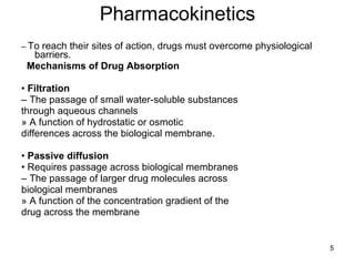 Pharmacokinetics –  To reach their sites of action, drugs must overcome physiological barriers.  Mechanisms of Drug Absorption •  Filtration –  The passage of small water-soluble substances through aqueous channels » A function of hydrostatic or osmotic differences across the biological membrane. •  Passive diffusion •  Requires passage across biological membranes –  The passage of larger drug molecules across biological membranes » A function of the concentration gradient of the drug across the membrane 