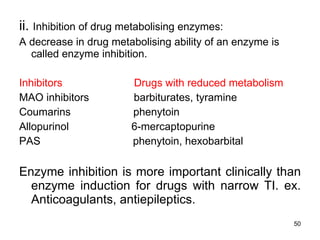 ii.  Inhibition of drug metabolising enzymes: A decrease in drug metabolising ability of an enzyme is called enzyme inhibition. Inhibitors  Drugs with reduced metabolism MAO inhibitors  barbiturates, tyramine Coumarins  phenytoin Allopurinol  6-mercaptopurine PAS  phenytoin, hexobarbital Enzyme inhibition is more important clinically than enzyme induction for drugs with narrow TI. ex. Anticoagulants, antiepileptics. 