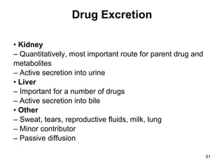 Drug Excretion •  Kidney –  Quantitatively, most important route for parent drug and metabolites –  Active secretion into urine •  Liver –  Important for a number of drugs –  Active secretion into bile •  Other –  Sweat, tears, reproductive fluids, milk, lung –  Minor contributor –  Passive diffusion 