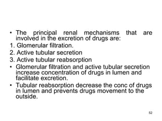 The principal renal mechanisms that are involved in the excretion of drugs are: 1. Glomerular filtration. 2. Active tubular secretion 3. Active tubular reabsorption Glomerular filtration and active tubular secretion increase concentration of drugs in lumen and facilitate excretion. Tubular reabsorption decrease the conc of drugs in lumen and prevents drugs movement to the outside. 