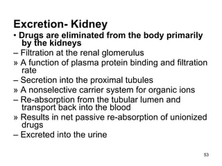 Excretion- Kidney •  Drugs are eliminated from the body primarily by the kidneys –  Filtration at the renal glomerulus » A function of plasma protein binding and filtration rate –  Secretion into the proximal tubules » A nonselective carrier system for organic ions –  Re-absorption from the tubular lumen and transport back into the blood » Results in net passive re-absorption of unionized drugs –  Excreted into the urine 