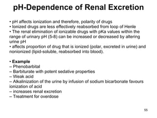 pH-Dependence of Renal Excretion •  pH affects ionization and therefore, polarity of drugs •  Ionized drugs are less effectively reabsorbed from loop of Henle •  The renal elimination of ionizable drugs with pKa values within the range of urinary pH (5-8) can be increased or decreased by altering urine pH •  affects proportion of drug that is ionized (polar, excreted in urine) and nonionized (lipid-soluble, reabsorbed into blood). •  Example –  Phenobarbital –  Barbiturate with potent sedative properties –  Weak acid –  Alkalinization of the urine by infusion of sodium bicarbonate favours ionization of acid –  increases renal excretion –  Treatment for overdose 