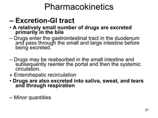 Pharmacokinetics –  Excretion-GI tract •  A relatively small number of drugs are excreted primarily in the bile –  Drugs enter the gastrointestinal tract in the duodenum and pass through the small and large intestine before being excreted. –  Drugs may be reabsorbed in the small intestine and subsequently reenter the portal and then the systemic circulation. » Enterohepatic recirculation •  Drugs are also excreted into saliva, sweat, and tears and through respiration –  Minor quantities 