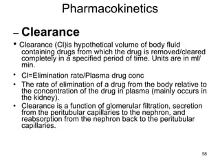 Pharmacokinetics –  Clearance •  Clearance (Cl)is hypothetical volume of body fluid containing drugs from which the drug is removed/cleared completely in a specified period of time. Units are in ml/min. Cl=Elimination rate/Plasma drug conc   The rate of elimination of a drug from the body relative to the concentration of the drug in plasma (mainly occurs in the kidney). Clearance is a function of glomerular filtration, secretion from the peritubular capillaries to the nephron, and reabsorption from the nephron back to the peritubular capillaries.  
