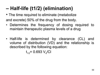 –  Half-life (t1/2) (elimination) •  The time required to eliminate (metabolize and excrete) 50% of the drug from the body. •  Determines the frequency of dosing required to maintain therapeutic plasma levels of a drug Half-life is determined by clearance (CL) and volume of distribution (VD) and the relationship is described by the following equation:  t 1/2 = 0.693 V d /Cl 