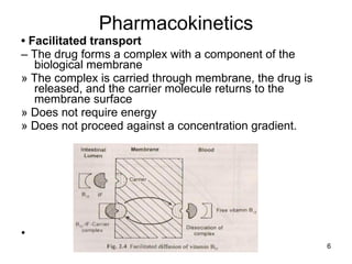 Pharmacokinetics •  Facilitated transport –  The drug forms a complex with a component of the biological membrane » The complex is carried through membrane, the drug is released, and the carrier molecule returns to the membrane surface » Does not require energy » Does not proceed against a concentration gradient. • 