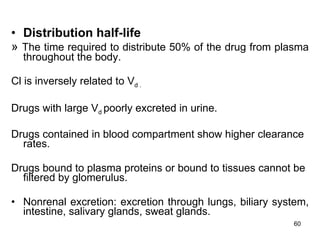 Distribution half-life »  The time required to distribute 50% of the drug from plasma throughout the body. Cl is inversely related to V d . Drugs with large V d  poorly excreted in urine. Drugs contained in blood compartment show higher clearance rates. Drugs bound to plasma proteins or bound to tissues cannot be filtered by glomerulus.  Nonrenal excretion: excretion through lungs, biliary system, intestine, salivary glands, sweat glands. 