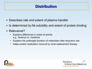 Distribution Describes rate and extent of plasma transfer Is determined by fat solubility and extent of protein binding Relevance? Explains differences in onset of activity e.g., fentanyl vs. morphine Explains the prolonged duration of midazolam after long-term use Helps predict medication removal by renal replacement therapy 