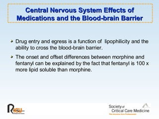 Central Nervous System Effects of Medications and the Blood-brain Barrier Drug entry and egress is a function of  lipophilicity and the ability to cross the blood-brain barrier. The onset and offset differences between morphine and fentanyl can be explained by the fact that fentanyl is 100 x more lipid soluble than morphine. 