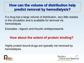 How can the volume of distribution help predict removal by hemodialysis? How about the extent of protein binding? If a drug has a large volume of distribution, very little resides in the circulation and is available for removal via hemodialysis.  Examples  -  digoxin and tricyclic antidepressants Highly protein bound drugs are typically not removed by hemodialysis. 