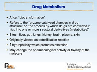 Drug Metabolism A.k.a. “biotransformation” Refers to the “enzyme catalyzed changes in drug structure” or “the process by which drugs are converted  in vivo  into one or more structural derivatives (metabolites)” Sites - liver, gut, lungs, kidney, brain, plasma, skin Originally viewed as detoxification reaction    hydrophilicity which promotes excretion May change the pharmacological activity or toxicity of the molecule 