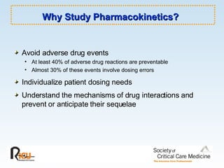 Why Study Pharmacokinetics?   Avoid adverse drug events At least 40% of adverse drug reactions are preventable Almost 30% of these events involve dosing errors Individualize patient dosing needs Understand the mechanisms of drug interactions and prevent or anticipate their sequelae 