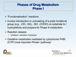 Phases of Drug Metabolism Phase I “ Functionalization” reactions Involve introduction or unmasking of a polar functional group (e.g., -OH, -NH 2 , -SH, -COOH) on substrate to  ↑  hydrophilicity and prepare for Phase II metabolism Reaction classes: oxidation, reduction, hydrolysis Oxidative metabolism mediated by cytochrome P450 (CYP) most important Phase I pathway! 