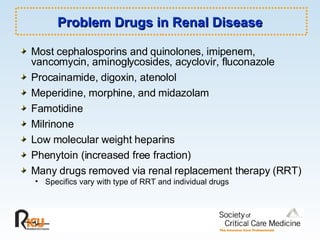 Problem Drugs in Renal Disease Most cephalosporins and quinolones, imipenem, vancomycin, aminoglycosides, acyclovir, fluconazole Procainamide, digoxin, atenolol Meperidine, morphine, and midazolam Famotidine Milrinone Low molecular weight heparins Phenytoin (increased free fraction) Many drugs removed via renal replacement therapy (RRT) Specifics vary with type of RRT and individual drugs 