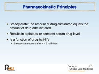Pharmacokinetic Principles Steady-state: the amount of drug eliminated equals the amount of drug administered Results in a plateau or constant serum drug level Is a function of drug half-life Steady-state occurs after 4 - 5 half-lives 
