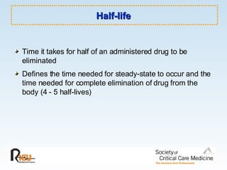 Half-life Time it takes for half of an administered drug to be eliminated  Defines the time needed for steady-state to occur and the time needed for complete elimination of drug from the body (4 - 5 half-lives)   