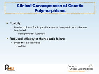 Clinical Consequences of Genetic Polymorphisms Toxicity Can be profound for drugs with a narrow therapeutic index that are inactivated - mercaptopurine, fluorouracil Reduced efficacy or therapeutic failure Drugs that are activated - codeine 