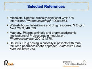Selected References Michalets. Update: clinically significant CYP 450 interactions.  Pharmacotherapy . 1998;18:84. Weinshilboum. Inheritance and drug response.  N Engl J Med.  2003;348:529. Matheny. Pharmacokinetic and pharmacodynamic implications of P-glycoprotein modulation.  Pharmacotherapy.  2001;21:778. DeBellis. Drug dosing in critically ill patients with renal failure: a pharmacokinetic approach.  J Intensive Care Med . 2000;15; 273. 