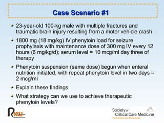 Case Scenario #1   23-year-old 100-kg male with multiple fractures and traumatic brain injury resulting from a motor vehicle crash 1800 mg (18 mg/kg) IV phenytoin load for seizure prophylaxis with maintenance dose of 300 mg IV every 12 hours (6 mg/kg/d); serum level = 10 mcg/ml day three of therapy Phenytoin suspension (same dose) begun when enteral nutrition initiated, with repeat phenytoin level in two days = 2 mcg/ml Explain these findings What strategy can we use to achieve therapeutic phenytoin levels? 