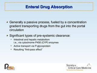 Enteral Drug Absorption Generally a passive process, fueled by a concentration gradient transporting drugs from the gut into the portal circulation Significant types of pre-systemic clearance: Intestinal and hepatic metabolism i.e., via cytochrome P450 (CYP) enzymes Active transport via P-glycoprotein Resulting “first-pass effect” 