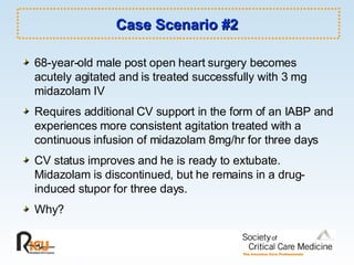 Case Scenario #2 68-year-old male post open heart surgery becomes acutely agitated and is treated successfully with 3 mg midazolam IV Requires additional CV support in the form of an IABP and experiences more consistent agitation treated with a continuous infusion of midazolam 8mg/hr for three days CV status improves and he is ready to extubate. Midazolam is discontinued, but he remains in a drug-induced stupor for three days. Why? 