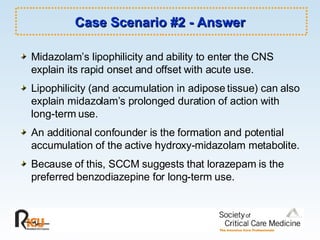Case Scenario #2 - Answer Midazolam’s lipophilicity and ability to enter the CNS explain its rapid onset and offset with acute use. Lipophilicity (and accumulation in adipose tissue) can also explain midazolam’s prolonged duration of action with long-term use. An additional confounder is the formation and potential accumulation of the active hydroxy-midazolam metabolite. Because of this, SCCM suggests that lorazepam is the preferred benzodiazepine for long-term use. 