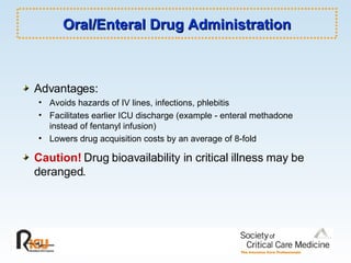 Oral/Enteral Drug Administration Advantages: Avoids hazards of IV lines, infections, phlebitis  Facilitates earlier ICU discharge (example - enteral methadone instead of fentanyl infusion) Lowers drug acquisition costs by an average of 8-fold Caution!  Drug bioavailability in critical illness may be deranged. 