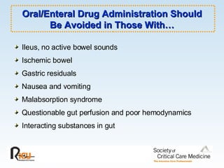 Oral/Enteral Drug Administration Should Be Avoided in Those With… Ileus, no active bowel sounds Ischemic bowel Gastric residuals Nausea and vomiting Malabsorption syndrome Questionable gut perfusion and poor hemodynamics Interacting substances in gut 