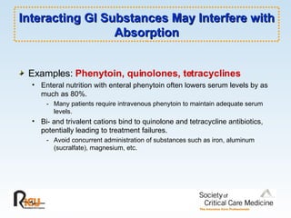 Interacting GI Substances May Interfere with Absorption Examples:  Phenytoin, quinolones, tetracyclines Enteral nutrition with enteral phenytoin often lowers serum levels by as much as 80%. - Many patients require intravenous phenytoin to maintain adequate serum levels. Bi- and trivalent cations bind to quinolone and tetracycline antibiotics, potentially leading to treatment failures. - Avoid concurrent administration of substances such as iron, aluminum (sucralfate), magnesium, etc. 