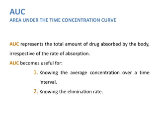AUC
AREA UNDER THE TIME CONCENTRATION CURVE
AUC represents the total amount of drug absorbed by the body,
irrespective of the rate of absorption.
AUC becomes useful for:
1. Knowing the average concentration over a time
interval.
2. Knowing the elimination rate.
 