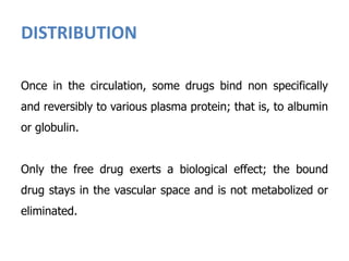 DISTRIBUTION
Once in the circulation, some drugs bind non specifically
and reversibly to various plasma protein; that is, to albumin
or globulin.
Only the free drug exerts a biological effect; the bound
drug stays in the vascular space and is not metabolized or
eliminated.
 