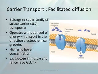 Carrier Transport : Facilitated diffusion
• Belongs to super family of
solute carrier (SLC)
transporter
• Operates without need of
energy – transport in the
direction electrochemical
gradeint
• Higher to lower
concentration
• Ex: glucose in muscle and
fat cells by GLUT 4
Visit us www.dentaltutor.in
 