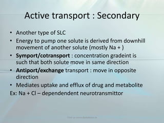 Active transport : Secondary
• Another type of SLC
• Energy to pump one solute is derived from downhill
movement of another solute (mostly Na + )
• Symport/cotransport : concentration gradeint is
such that both solute move in same direction
• Antiport/exchange transport : move in opposite
direction
• Mediates uptake and efflux of drug and metabolite
Ex: Na + Cl – dependendent neurotransmittor
Visit us www.dentaltutor.in
 