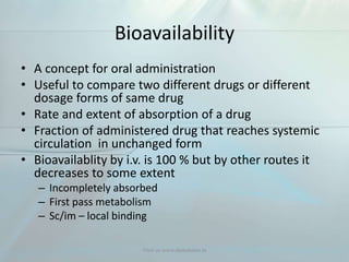 Bioavailability
• A concept for oral administration
• Useful to compare two different drugs or different
dosage forms of same drug
• Rate and extent of absorption of a drug
• Fraction of administered drug that reaches systemic
circulation in unchanged form
• Bioavailablity by i.v. is 100 % but by other routes it
decreases to some extent
– Incompletely absorbed
– First pass metabolism
– Sc/im – local binding
Visit us www.dentaltutor.in
 