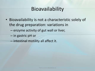 Bioavailability
• Bioavailability is not a characteristic solely of
the drug preparation: variations in
– enzyme activity of gut wall or liver,
– in gastric pH or
– intestinal motility all affect it.
Visit us www.dentaltutor.in
 